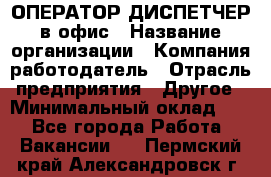 ОПЕРАТОР-ДИСПЕТЧЕР в офис › Название организации ­ Компания-работодатель › Отрасль предприятия ­ Другое › Минимальный оклад ­ 1 - Все города Работа » Вакансии   . Пермский край,Александровск г.